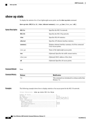 show ap stats
To display the statistics for a Cisco lightweight access point, use the show ap stats command.
show ap stats {802.11{a | b} | wlan | ethernet summary} cisco_ap [tsm {client_mac | all}]
Syntax Description Specifies the 802.11a network
802.11a
Specifies the 802.11b/g network.
802.11b
Specifies WLAN statistics.
wlan
Specifies AP ethernet interface statistics.
ethernet
Displays ethernet interface summary of all the connected
Cisco access points.
summary
Name of the lightweight access point.
cisco_ap
(Optional) Specifies the traffic stream metrics.
tsm
(Optional) MAC address of the client.
client_mac
(Optional) Specifies all access points.
all
Command Default None
Command History Modification
Release
This command was introduced in a release earlier than
Release 7.6.
7.6
Examples The following example shows how to display statistics of an access point for the 802.11b network:
(Cisco Controller) >show ap stats 802.11a Ibiza
Number Of Slots.................................. 2
AP Name.......................................... Ibiza
MAC Address...................................... 44:2b:03:9a:8a:73
Radio Type....................................... RADIO_TYPE_80211a
Stats Information
Number of Users................................ 0
TxFragmentCount................................ 84628
MulticastTxFrameCnt............................ 84628
FailedCount.................................... 0
RetryCount..................................... 0
Cisco Wireless LAN Controller Command Reference, Release 7.4
206 OL-28745-01
LWAP Commands
show ap stats
 