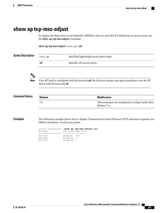 show ap tcp-mss-adjust
To display the Basic Service Set Identifier (BSSID) value for each WLAN defined on an access point, use
the show ap tcp-mss-adjust command.
show ap tcp-mss-adjust {cisco_ap | all}
Syntax Description Specified lightweight access point name.
cisco_ap
Specifies all access points.
all
If an AP itself is configured with the keyword all, the all access points case takes precedence over the AP
that is with the keyword all.
Note
Command History Modification
Release
This command was introduced in a release earlier than
Release 7.6.
7.6
Examples The following example shows how to display Transmission Control Protocol (TCP) maximum segment size
(MSS) information of all access points:
(Cisco Controller) >show ap tcp-mss-adjust all
AP Name TCP State MSS Size
------------------ --------- -------
AP-1140 enabled 536
AP-1240 disabled -
AP-1130 disabled -
Cisco Wireless LAN Controller Command Reference, Release 7.4
OL-28745-01 209
LWAP Commands
show ap tcp-mss-adjust
 