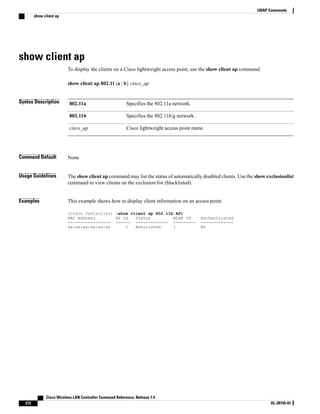 show client ap
To display the clients on a Cisco lightweight access point, use the show client ap command.
show client ap 802.11{a | b} cisco_ap
Syntax Description Specifies the 802.11a network.
802.11a
Specifies the 802.11b/g network.
802.11b
Cisco lightweight access point name.
cisco_ap
Command Default None
Usage Guidelines The show client ap command may list the status of automatically disabled clients. Use the show exclusionlist
command to view clients on the exclusion list (blacklisted).
Examples This example shows how to display client information on an access point:
(Cisco Controller) >show client ap 802.11b AP1
MAC Address AP Id Status WLAN Id Authenticated
----------------- ------ ------------- --------- -------------
xx:xx:xx:xx:xx:xx 1 Associated 1 No
Cisco Wireless LAN Controller Command Reference, Release 7.4
212 OL-28745-01
LWAP Commands
show client ap
 