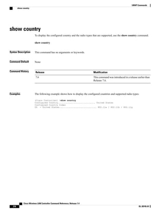 show country
To display the configured country and the radio types that are supported, use the show country command.
show country
Syntax Description This command has no arguments or keywords.
Command Default None
Command History Modification
Release
This command was introduced in a release earlier than
Release 7.6.
7.6
Examples The following example shows how to display the configured countries and supported radio types:
(Cisco Controller) >show country
Configured Country............................. United States
Configured Country Codes
US - United States............................. 802.11a / 802.11b / 802.11g
Cisco Wireless LAN Controller Command Reference, Release 7.4
218 OL-28745-01
LWAP Commands
show country
 