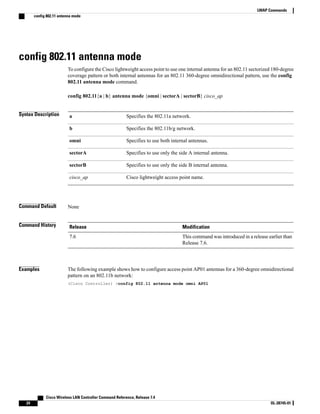 config 802.11 antenna mode
To configure the Cisco lightweight access point to use one internal antenna for an 802.11 sectorized 180-degree
coverage pattern or both internal antennas for an 802.11 360-degree omnidirectional pattern, use the config
802.11 antenna mode command.
config 802.11{a | b} antenna mode {omni | sectorA | sectorB} cisco_ap
Syntax Description Specifies the 802.11a network.
a
Specifies the 802.11b/g network.
b
Specifies to use both internal antennas.
omni
Specifies to use only the side A internal antenna.
sectorA
Specifies to use only the side B internal antenna.
sectorB
Cisco lightweight access point name.
cisco_ap
Command Default None
Command History Modification
Release
This command was introduced in a release earlier than
Release 7.6.
7.6
Examples The following example shows how to configure access point AP01 antennas for a 360-degree omnidirectional
pattern on an 802.11b network:
(Cisco Controller) >config 802.11 antenna mode omni AP01
Cisco Wireless LAN Controller Command Reference, Release 7.4
24 OL-28745-01
LWAP Commands
config 802.11 antenna mode
 