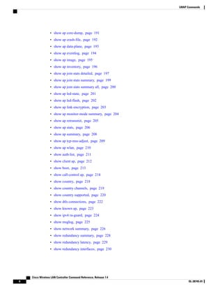 • show ap core-dump, page 191
• show ap crash-file, page 192
• show ap data-plane, page 193
• show ap eventlog, page 194
• show ap image, page 195
• show ap inventory, page 196
• show ap join stats detailed, page 197
• show ap join stats summary, page 199
• show ap join stats summary all, page 200
• show ap led-state, page 201
• show ap led-flash, page 202
• show ap link-encryption, page 203
• show ap monitor-mode summary, page 204
• show ap retransmit, page 205
• show ap stats, page 206
• show ap summary, page 208
• show ap tcp-mss-adjust, page 209
• show ap wlan, page 210
• show auth-list, page 211
• show client ap, page 212
• show boot, page 213
• show call-control ap, page 214
• show country, page 218
• show country channels, page 219
• show country supported, page 220
• show dtls connections, page 222
• show known ap, page 223
• show ipv6 ra-guard, page 224
• show msglog, page 225
• show network summary, page 226
• show redundancy summary, page 228
• show redundancy latency, page 229
• show redundancy interfaces, page 230
Cisco Wireless LAN Controller Command Reference, Release 7.4
6 OL-28745-01
LWAP Commands
 