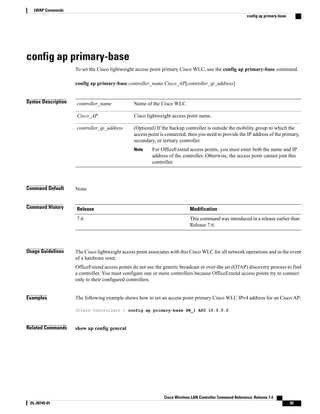 config ap primary-base
To set the Cisco lightweight access point primary Cisco WLC, use the config ap primary-base command.
config ap primary-base controller_name Cisco_AP[controller_ip_address]
Syntax Description Name of the Cisco WLC.
controller_name
Cisco lightweight access point name.
Cisco_AP
(Optional) If the backup controller is outside the mobility group to which the
access point is connected, then you need to provide the IP address of the primary,
secondary, or tertiary controller.
For OfficeExtend access points, you must enter both the name and IP
address of the controller. Otherwise, the access point cannot join this
controller.
Note
controller_ip_address
Command Default None
Command History Modification
Release
This command was introduced in a release earlier than
Release 7.6.
7.6
Usage Guidelines The Cisco lightweight access point associates with this Cisco WLC for all network operations and in the event
of a hardware reset.
OfficeExtend access points do not use the generic broadcast or over-the air (OTAP) discovery process to find
a controller. You must configure one or more controllers because OfficeExtend access points try to connect
only to their configured controllers.
Examples The following example shows how to set an access point primary Cisco WLC IPv4 address for an Cisco AP:
(Cisco Controller) > config ap primary-base SW_1 AP2 10.0.0.0
Related Commands show ap config general
Cisco Wireless LAN Controller Command Reference, Release 7.4
OL-28745-01 85
LWAP Commands
config ap primary-base
 