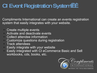 CI Event Registration System     Compliments International can create an events registration system that easily integrates with your website. Create multiple events  Activate and deactivate events Collect attendee information Customize questions during registration Track attendees Easily integrate with your website Easily integrated with CI eCommerce Basic and Sell workbooks, cds, books, etc. 