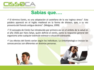 Sabias que….
 El término Estrés, es una adaptación al castellano de la voz inglesa stress". Esta
palabra apareció en el Inglés medieval en la forma de distress, que, a su vez
provenía del francés antiguo destres". (Melgosa, 1999)
 El concepto de Estrés fue introducido por primera vez en el ámbito de la salud en
el año 1926 por Hans Selye, quién definió el estrés, como la respuesta general del
organismo ante cualquier estimulo estresor o situación estresante.
 Los efectos del Estrés varían según los individuos. La sintomatología e incluso las
consecuencias son diferentes en distintas personas.
.
 