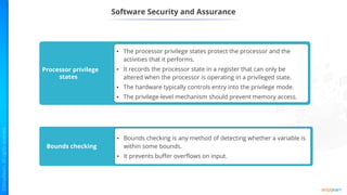 Software Security and Assurance
Processor privilege
states
• The processor privilege states protect the processor and the
activities that it performs.
• It records the processor state in a register that can only be
altered when the processor is operating in a privileged state.
• The hardware typically controls entry into the privilege mode.
• The privilege-level mechanism should prevent memory access.
Bounds checking
• Bounds checking is any method of detecting whether a variable is
within some bounds.
• It prevents buffer overflows on input.
 