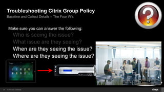 Troubleshooting Citrix Group Policy 
Baseline and Collect Details – The Four W’s 
Make sure you can answer the following: 
Who is seeing the issue? 
What issue are they seeing? 
26 © 2014 Citrix. Confidential. 
Tokyo 
Chicago 
Miami 
 