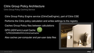 Citrix Group Policy Architecture 
Citrix Group Policy Caching Service 
Citrix Group Policy Engine service (CitrixCseEngine), part of Citrix CSE 
Performs the Citrix policy calculation and writes settings to the registry 
Caches Group Policy files between calculations 
GPO (ADFarm) Local Cache: 
• %PROGRAMDATA%CitrixCseCache 
Also caches per-computer and per-user data files 
7 © 2014 Citrix. Confidential. 
 