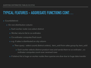 QUERYING DISTRIBUTED TABLES IN CITUS
TYPICAL FEATURES - AGGREGATE FUNCTIONS CONT…
▸ Count(distinct)
▸ On non-distribution column
▸ Each worker node runs select distinct
▸ Worker returns list to co-ordinator
▸ Co-ordinator computes ﬁnal count
▸ e.g. if sales is distributed on city column
▸ Then query - select count( distinct orders), item_sold from sales group by item_sold
▸ Each worker selects distinct product rows and sends them to co-ordinator , co-
ordinator computes count over received rows
▸ If distinct list is huge on worker nodes then queries are slow due to huge data transfer
 