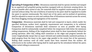 Spreading & Compaction of Mix : Bituminous materials shall be spread, levelled and tamped
by an approved self propelled paving machine equipped with an electronic sensing device. As
soon as possible after arrival at site, the materials shall be supplied continuously to the paver
and laid without delay. The rate of delivery of material to the paver shall be regulated to enable
the paver to operate continuously. The travel rate of the paver, and its method of operations,
shall be adjusted to ensure an even and uniform flow of bituminous material across the screed,
free from dragging, tearing and segregation of the material.
Compaction : Bituminous materials shall be laid and compacted in layers, which enable the
specified thickness, surface level, regularity requirements and compaction to be achieved.
Compaction of bituminous materials shall commence as soon as possible after laying.
Compaction shall be substantially completed before the temperature falls below the minimum
rolling temperatures. Rolling of the longitudinal joints shall be done immediately behind the
paving operation. After this, rolling shall commence at the edges and progress towards the
center longitudinally except that on super-elevated and unidirectionally cambered portions, it
shall progress from the lower to the upper edge parallel to the center line of the pavement.
Rolling shall continue until all roller marks have been removed from the surface. All
deficiencies in the surface after laying shall be made good by the attendants behind the paver,
before initial rolling is commenced.
77
 
