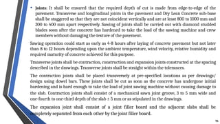 • Joints: It shall be ensured that the required depth of cut is made from edge-to-edge of the
pavement. Transverse and longitudinal joints in the pavement and Dry Lean Concrete sub-base
shall be staggered so that they are not coincident vertically and are at least 800 to 1000 mm and
300 to 400 mm apart respectively. Sawing of joints shall be carried out with diamond studded
blades soon after the concrete has hardened to take the load of the sawing machine and crew
members without damaging the texture of the pavement.
Sawing operation could start as early as 4-8 hours after laying of concrete pavement but not later
than 8 to 12 hours depending upon the ambient temperature, wind velocity, relative humidity and
required maturity of concrete achieved for this purpose.
Transverse joints shall be contraction, construction and expansion joints constructed at the spacing
described in the drawings. Transverse joints shall be straight within the tolerances.
The contraction joints shall be placed transversely at pre-specified locations as per drawings/
design using dowel bars. These joints shall be cut as soon as the concrete has undergone initial
hardening and is hard enough to take the load of joint sawing machine without causing damage to
the slab. Contraction joints shall consist of a mechanical sawn joint groove, 3 to 5 mm wide and
one-fourth to one-third depth of the slab ± 5 mm or as stipulated in the drawings.
The expansion joint shall consist of a joint filler board and the adjacent slabs shall be
completely separated from each other by the joint filler board.
94
 