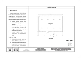 KEMENTERIAN PENDIDIKAN DAN KEBUDAYAAN
DIREKTORAT JENDERAL PENDIDIKAN MENENGAH
DIREKTORAT PEMBINAAN SMA
No. GAMBARNo. LEMBAR
36
STANDAR MINIMAL
BANGUNAN DAN PERABOT
SEKOLAH MENENGAH ATASB-26
DENAH
PERPUSTAKAAN
R. PERPUSTAKAAN
±0.00
DENAH RUANG
-0.20
SELASAR
-0.40
TL
TL
TL
TL
TL
TL
TL
TL
SK S
SKSK
J. Perpustakaan
CONTOH DESAIN
SK
S
TL
= stop kontak
= saklar
= titik lampu
KETERANGAN :
 Sebagai sumber bacaan untuk
memperdalam pengetahuan dan
teknologi
 Sebagai sumber informasi untuk
m e m p e r l u a s c a k r a w a l a
pengetahuan, bakat, minat dan
kegemaransiswadanguru
 Sebagai tempat sirkulasi buku,
peminjaman dan pengembalian
buku.
2
Ukuran ruang minimal: 12x8 m , dengan
fasilitas 15 tempat duduk dan 15 meja baca.
Fungsi pokok perpustakaan adalah
memberikan pelayanan dan informasi untuk
menunjangkegiatanbelajarmengajar,yaitu:
Persyaratan ruang:

215lux(20Wattpertitiklampu)
 Sebaiknya memakai AC dengan suhu
o
ruang +22 C, kelembaban 45-50%,
namun bila tidak memungkinkan,
Kebutuhan penerangan ruang 200-
 