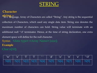 STRING
“In C language, Array of Characters are called “String”. Any string is the sequential
collection of Characters, which used any single data item. String size denotes the
maximum number of characters can hold. String value will terminate with an
additional null ‘0’ terminator. Hence, at the time of string declaration, one extra
element space will define for the null character.
Syntax: <data type> <Array Name> [size];
Example
Char n[10];
Character
string :-
‘w’ ‘e’ ‘l’ ‘l’ ‘ ‘ ‘d’ ‘o’ ‘n’ ‘e’ ‘0’
N[0] N[1] N[2] N[3] N[4] N[5] N[6] N[7] N[8] N[9]
 
