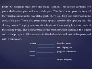 Every ‘C’ program must have one main() section. This section contains two
parts, declaration part and executable part. The declaration part declares all
the variables used in the executable part. There is at least one statement in the
executable part. These two parts must appear between the opening and the
closing braces. The program execution begins at the opening brace and ends at
the closing brace. The closing brace of the main function section is the logical
end of the program. All statements in the declaration and executable parts end
with a semicolon.
main() function name
{ start of program
-------- program statements
--------
} end of program
 