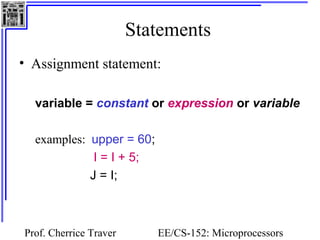 Statements
• Assignment statement:

  variable = constant or expression or variable

  examples: upper = 60;
             I = I + 5;
            J = I;



Prof. Cherrice Traver      EE/CS-152: Microprocessors
 
