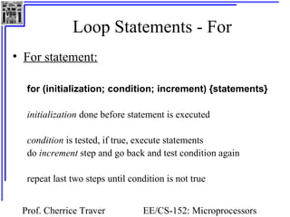 Loop Statements - For
• For statement:

  for (initialization; condition; increment) {statements}

  initialization done before statement is executed

  condition is tested, if true, execute statements
  do increment step and go back and test condition again

  repeat last two steps until condition is not true


 Prof. Cherrice Traver           EE/CS-152: Microprocessors
 