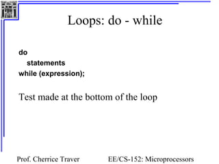 Loops: do - while

do
  statements
while (expression);


Test made at the bottom of the loop




Prof. Cherrice Traver   EE/CS-152: Microprocessors
 