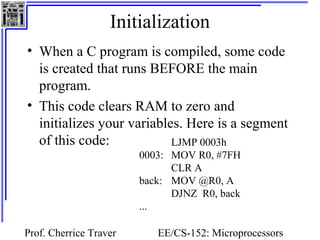 Initialization
• When a C program is compiled, some code
  is created that runs BEFORE the main
  program.
• This code clears RAM to zero and
  initializes your variables. Here is a segment
  of this code:            LJMP 0003h
                        0003: MOV R0, #7FH
                              CLR A
                        back: MOV @R0, A
                              DJNZ R0, back
                        ...

Prof. Cherrice Traver      EE/CS-152: Microprocessors
 