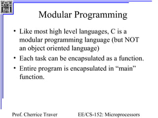 Modular Programming
• Like most high level languages, C is a
  modular programming language (but NOT
  an object oriented language)
• Each task can be encapsulated as a function.
• Entire program is encapsulated in “main”
  function.




Prof. Cherrice Traver   EE/CS-152: Microprocessors
 