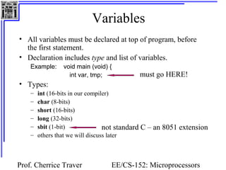 Variables
• All variables must be declared at top of program, before
  the first statement.
• Declaration includes type and list of variables.
    Example:     void main (void) {
                   int var, tmp;            must go HERE!
• Types:
    –   int (16-bits in our compiler)
    –   char (8-bits)
    –   short (16-bits)
    –   long (32-bits)
    –   sbit (1-bit)              not standard C – an 8051 extension
    –   others that we will discuss later



Prof. Cherrice Traver             EE/CS-152: Microprocessors
 