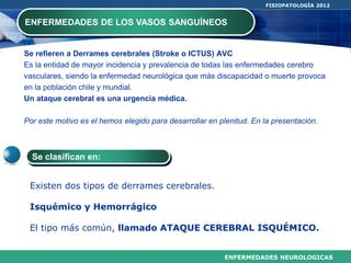 ENFERMEDADES NEUROLOGICAS
FISIOPATOLOGÍA 2012
Se refieren a Derrames cerebrales (Stroke o ICTUS) AVC
Es la entidad de mayor incidencia y prevalencia de todas las enfermedades cerebro
vasculares, siendo la enfermedad neurológica que más discapacidad o muerte provoca
en la población chile y mundial.
Un ataque cerebral es una urgencia médica.
Por este motivo es el hemos elegido para desarrollar en plenitud. En la presentación.
ENFERMEDADES DE LOS VASOS SANGUÍNEOS
Existen dos tipos de derrames cerebrales.
Isquémico y Hemorrágico
El tipo más común, llamado ATAQUE CEREBRAL ISQUÉMICO.
Se clasifican en:
 