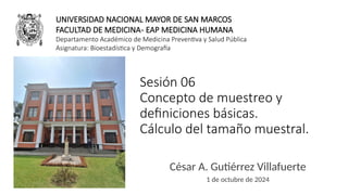 Sesión 06
Concepto de muestreo y
definiciones básicas.
Cálculo del tamaño muestral.
César A. Gutiérrez Villafuerte
1 de octubre de 2024
UNIVERSIDAD NACIONAL MAYOR DE SAN MARCOS
FACULTAD DE MEDICINA- EAP MEDICINA HUMANA
Departamento Académico de Medicina Preventiva y Salud Pública
Asignatura: Bioestadística y Demografía
 