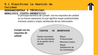 8.1 Planificar la Gestión de
Calidad
HERRAMIENTAS Y TÉCNICAS:
ANALISIS COSTO-BENEFICIO
El principal beneficio de cumplir con los requisitos de calidad
es un menor reproceso, lo cual significa mayor productividad,
menores costos y mayor satisfacción de los interesados.
COSTOS VS
Gastos asociados
con las actividades
de la gestión de la
calidad
BENEFICIOS
• Mayor
Productividad
• Menores Costos
• Mayor
Satisfacción de
los interesados
Cumplir con los
requisitos de
calidad
 