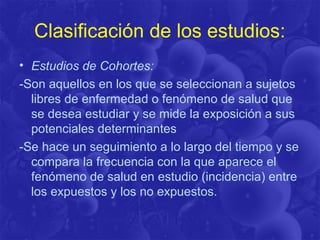 Clasificación de los estudios:
• Estudios de Cohortes:
-Son aquellos en los que se seleccionan a sujetos
libres de enfermedad o fenómeno de salud que
se desea estudiar y se mide la exposición a sus
potenciales determinantes
-Se hace un seguimiento a lo largo del tiempo y se
compara la frecuencia con la que aparece el
fenómeno de salud en estudio (incidencia) entre
los expuestos y los no expuestos.
 