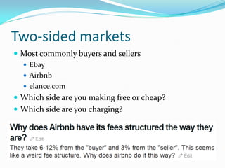 Two-sided markets
 Most commonly buyers and sellers
   Ebay
   Airbnb
   elance.com
 Which side are you making free or cheap?
 Which side are you charging?
 