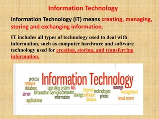 Information Technology
Information Technology (IT) means creating, managing,
storing and exchanging information.
IT includes all types of technology used to deal with
information, such as computer hardware and software
technology used for creating, storing, and transferring
information.
 
