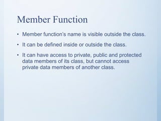Member Function
• Member function’s name is visible outside the class.
• It can be defined inside or outside the class.
• It can have access to private, public and protected
data members of its class, but cannot access
private data members of another class.
 