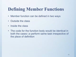 Defining Member Functions
• Member function can be defined in two ways
• Outside the class
• Inside the class
• The code for the function body would be identical in
both the cases i.e perform same task irrespective of
the place of definition
13
 