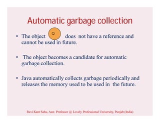 Automatic garbage collection
• The object does not have a reference and
cannot be used in future.
• The object becomes a candidate for automatic
garbage collection.
• Java automatically collects garbage periodically and
releases the memory used to be used in the future.
Q
Ravi Kant Sahu, Asst. Professor @ Lovely Professional University, Punjab (India)
 