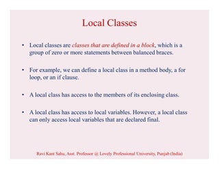 Local Classes
• Local classes are classes that are defined in a block, which is a
group of zero or more statements between balanced braces.
• For example, we can define a local class in a method body, a for
loop, or an if clause.
• A local class has access to the members of its enclosing class.
• A local class has access to local variables. However, a local class
can only access local variables that are declared final.
Ravi Kant Sahu, Asst. Professor @ Lovely Professional University, Punjab (India)
 
