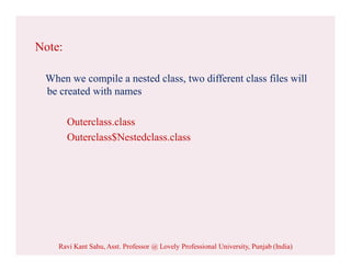 Note:
When we compile a nested class, two different class files will
be created with names
Outerclass.class
Outerclass$Nestedclass.class
Ravi Kant Sahu, Asst. Professor @ Lovely Professional University, Punjab (India)
 