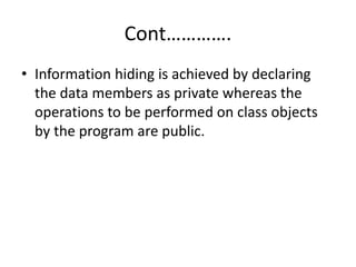 Cont………….
• Information hiding is achieved by declaring
the data members as private whereas the
operations to be performed on class objects
by the program are public.
 