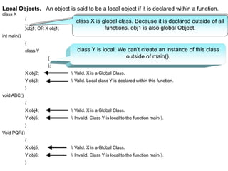 Local Objects. An object is said to be a local object if it is declared within a function.
class X
{
………..
}obj1; OR X obj1;
int main()
{
class Y
{
};
X obj2; // Valid. X is a Global Class.
Y obj3; // Valid. Local class Y is declared within this function.
}
void ABC()
{
X obj4; // Valid. X is a Global Class.
Y obj5; // Invalid. Class Y is local to the function main().
}
Void PQR()
{
X obj5; // Valid. X is a Global Class.
Y obj6; // Invalid. Class Y is local to the function main().
}
class X is global class. Because it is declared outside of all
functions. obj1 is also global Object.
class Y is local. We can’t create an instance of this class
outside of main().
 