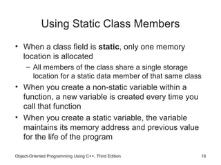 Using Static Class Members
• When a class field is static, only one memory
  location is allocated
     – All members of the class share a single storage
       location for a static data member of that same class
• When you create a non-static variable within a
  function, a new variable is created every time you
  call that function
• When you create a static variable, the variable
  maintains its memory address and previous value
  for the life of the program

Object-Oriented Programming Using C++, Third Edition      16
 