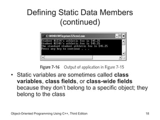 Defining Static Data Members
                   (continued)




• Static variables are sometimes called class
  variables, class fields, or class-wide fields
  because they don’t belong to a specific object; they
  belong to the class


Object-Oriented Programming Using C++, Third Edition   18
 