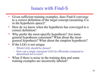 22
Issues with Find-S
• Given sufficient training examples, does Find-S converge
to a correct definition of the target concept (assuming it is
in the hypothesis space)?
• How de we know when the hypothesis has converged to a
correct definition?
• Why prefer the most-specific hypothesis? Are more
general hypotheses consistent? What about the most-
general hypothesis? What about the simplest hypothesis?
• If the LGG is not unique
– Which LGG should be chosen?
– How can a single consistent LGG be efficiently computed or
determined not to exist?
• What if there is noise in the training data and some
training examples are incorrectly labeled?
 