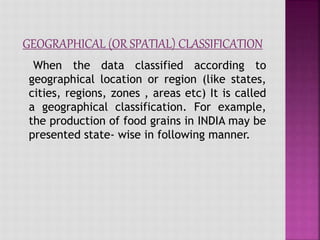 When the data classified according to
geographical location or region (like states,
cities, regions, zones , areas etc) It is called
a geographical classification. For example,
the production of food grains in INDIA may be
presented state- wise in following manner.
 