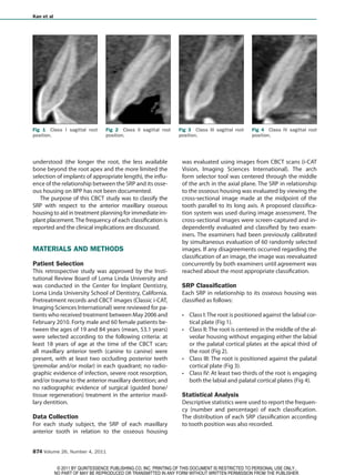 Kan et al




Fig 1 Class I sagittal root       Fig 2 Class II sagittal root   Fig 3 Class III sagittal root   Fig 4 Class IV sagittal root
position.                         position.                      position.                       position.




understood (the longer the root, the less available                was evaluated using images from CBCT scans (i-CAT
bone beyond the root apex and the more limited the                 Vision, Imaging Sciences International). The arch
selection of implants of appropriate length), the influ-           form selector tool was centered through the middle
ence of the relationship between the SRP and its osse-             of the arch in the axial plane. The SRP in relationship
ous housing on IIPP has not been documented.                       to the osseous housing was evaluated by viewing the
   The purpose of this CBCT study was to classify the              cross-sectional image made at the midpoint of the
SRP with respect to the anterior maxillary osseous                 tooth parallel to its long axis. A proposed classifica-
housing to aid in treatment planning for immediate im-             tion system was used during image assessment. The
plant placement. The frequency of each classification is           cross-sectional images were screen-captured and in-
reported and the clinical implications are discussed.              dependently evaluated and classified by two exam-
                                                                   iners. The examiners had been previously calibrated
                                                                   by simultaneous evaluation of 60 randomly selected
MATERIALS AND METHODS                                              images. If any disagreements occurred regarding the
                                                                   classification of an image, the image was reevaluated
Patient Selection                                                  concurrently by both examiners until agreement was
This retrospective study was approved by the Insti-                reached about the most appropriate classification.
tutional Review Board of Loma Linda University and
was conducted in the Center for Implant Dentistry,                 SRP Classification
Loma Linda University School of Dentistry, California.             Each SRP in relationship to its osseous housing was
Pretreatment records and CBCT images (Classic i-CAT,               classified as follows:
Imaging Sciences International) were reviewed for pa-
tients who received treatment between May 2006 and                    Class I: The root is positioned against the labial cor-
February 2010. Forty male and 60 female patients be-                  tical plate (Fig 1).
tween the ages of 19 and 84 years (mean, 53.1 years)                  Class II: The root is centered in the middle of the al-
were selected according to the following criteria: at                 veolar housing without engaging either the labial
least 18 years of age at the time of the CBCT scan;                   or the palatal cortical plates at the apical third of
all maxillary anterior teeth (canine to canine) were                  the root (Fig 2).
present, with at least two occluding posterior teeth                  Class III: The root is positioned against the palatal
(premolar and/or molar) in each quadrant; no radio-                   cortical plate (Fig 3).
graphic evidence of infection, severe root resorption,                Class IV: At least two thirds of the root is engaging
and/or trauma to the anterior maxillary dentition; and                both the labial and palatal cortical plates (Fig 4).
no radiographic evidence of surgical (guided bone/
tissue regeneration) treatment in the anterior maxil-              Statistical Analysis
lary dentition.                                                    Descriptive statistics were used to report the frequen-
                                                                   cy (number and percentage) of each classification.
Data Collection                                                    The distribution of each SRP classification according
For each study subject, the SRP of each maxillary                  to tooth position was also recorded.
anterior tooth in relation to the osseous housing


874 Volume 26, Number 4, 2011


             © 2011 BY QUINTESSENCE PUBLISHING CO, INC. PRINTING OF THIS DOCUMENT IS RESTRICTED TO PERSONAL USE ONLY..
            NO PART OF MAY BE REPRODUCED OR TRANSMITTED IN ANY FORM WITHOUT WRITTEN PERMISSION FROM THE PUBLISHER.
 