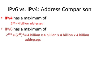 IPv6 vs. IPv4: Address Comparison
• IPv4 has a maximum of
232  4 billion addresses
• IPv6 has a maximum of
2128 = (232)4  4 billion x 4 billion x 4 billion x 4 billion
addresses
 