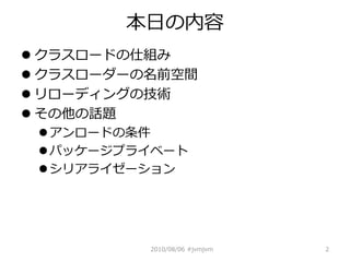 本日の内容
 クラスロードの仕組み
 クラスローダーの名前空間
 リローディングの技術
 その他の話題
  アンロードの条件
  パッケージプライベート
  シリアライゼーション




          2010/08/06 #jvmjvm   2
 