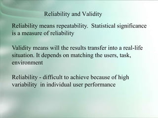 Reliability and Validity
Reliability means repeatability. Statistical significance
is a measure of reliability
Validity means will the results transfer into a real-life
situation. It depends on matching the users, task,
environment
Reliability - difficult to achieve because of high
variability in individual user performance
 