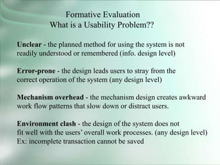 Formative Evaluation
What is a Usability Problem??
Unclear - the planned method for using the system is not
readily understood or remembered (info. design level)
Error-prone - the design leads users to stray from the
correct operation of the system (any design level)
Mechanism overhead - the mechanism design creates awkward
work flow patterns that slow down or distract users.
Environment clash - the design of the system does not
fit well with the users’ overall work processes. (any design level)
Ex: incomplete transaction cannot be saved
 
