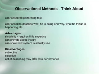 user observed performing task
user asked to describe what he is doing and why, what he thinks is
happening etc.
Advantages
simplicity - requires little expertise
can provide useful insight
can show how system is actually use
Disadvantages
subjective
selective
act of describing may alter task performance
Observational Methods - Think Aloud
 