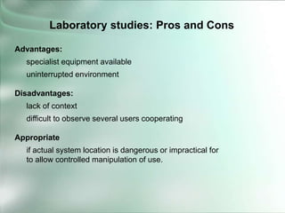 Advantages:
specialist equipment available
uninterrupted environment
Disadvantages:
lack of context
difficult to observe several users cooperating
Appropriate
if actual system location is dangerous or impractical for
to allow controlled manipulation of use.
Laboratory studies: Pros and Cons
 