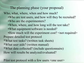 The planning phase (your proposal)
Who, what, where, when and how much?
•Who are test users, and how will they be recruited?
•Who are the experimenters?
•When, where, and how long will the test take?
•What equipment/software is needed?
•How much will the experiment cost? <not required>
Prepare detailed test protocol
*What test tasks? (written task sheets)
*What user aids? (written manual)
*What data collected? (include questionnaire)
How will results be analyzed/evaluated?
Pilot test protocol with a few users <one user>
 