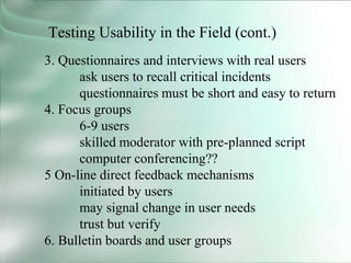Testing Usability in the Field (cont.)
3. Questionnaires and interviews with real users
ask users to recall critical incidents
questionnaires must be short and easy to return
4. Focus groups
6-9 users
skilled moderator with pre-planned script
computer conferencing??
5 On-line direct feedback mechanisms
initiated by users
may signal change in user needs
trust but verify
6. Bulletin boards and user groups
 